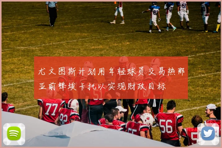 尤文图斯计划用年轻球员交易热那亚前锋埃卡托以实现财政目标