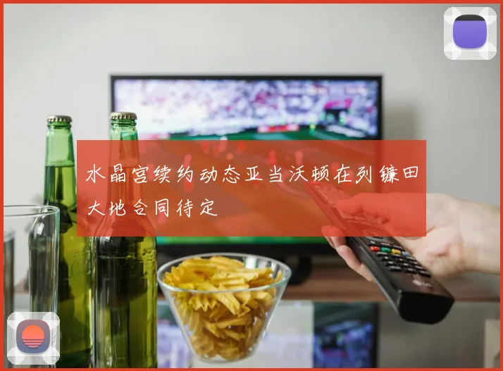 水晶宫续约动态亚当沃顿在列镰田大地合同待定