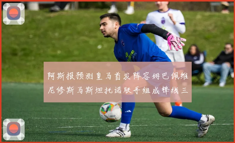 阿斯报预测皇马首发阵容姆巴佩维尼修斯马斯坦托诺联手组成锋线三叉戟