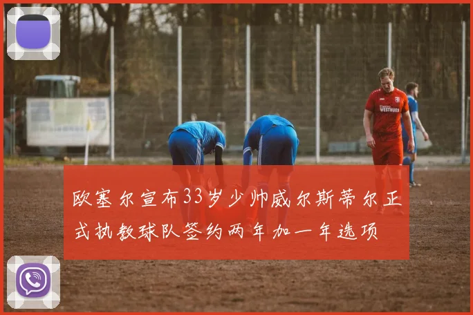 欧塞尔宣布33岁少帅威尔斯蒂尔正式执教球队签约两年加一年选项