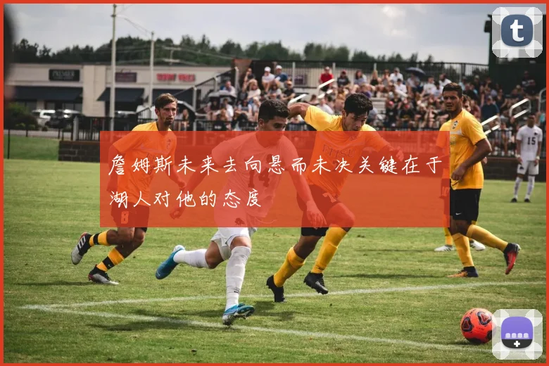 詹姆斯未来去向悬而未决关键在于湖人对他的态度