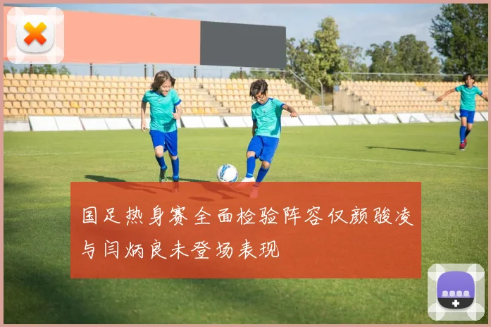国足热身赛全面检验阵容仅颜骏凌与闫炳良未登场表现