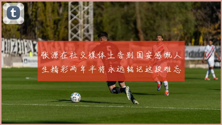 张源在社交媒体上告别国安感慨人生精彩两年半将永远铭记这段难忘故事