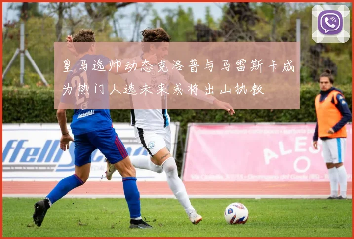 皇马选帅动态克洛普与马雷斯卡成为热门人选未来或将出山执教