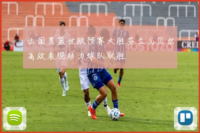 法国男篮世欧预赛大胜芬兰戈贝尔高效表现助力球队取胜