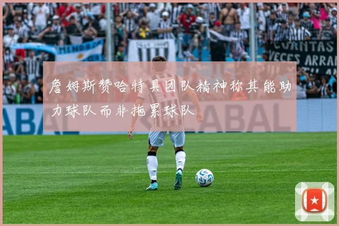 詹姆斯赞哈特具团队精神称其能助力球队而非拖累球队