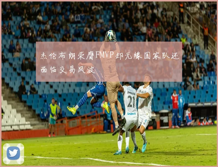 杰伦布朗荣膺FMVP却无缘国家队还面临交易风波