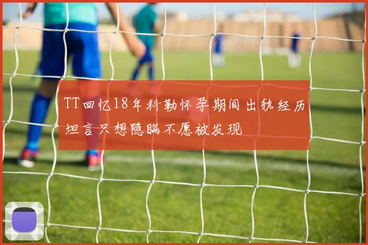 TT回忆18年科勒怀孕期间出轨经历坦言只想隐瞒不愿被发现