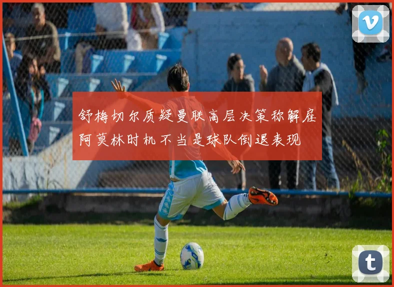 舒梅切尔质疑曼联高层决策称解雇阿莫林时机不当是球队倒退表现