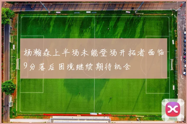 杨瀚森上半场未能登场开拓者面临9分落后困境继续期待机会