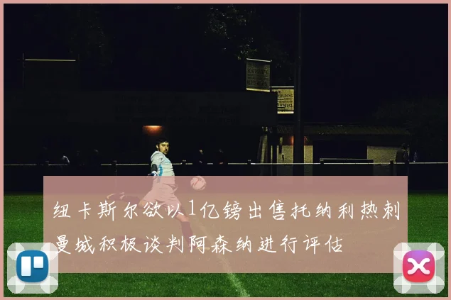 纽卡斯尔欲以1亿镑出售托纳利热刺曼城积极谈判阿森纳进行评估
